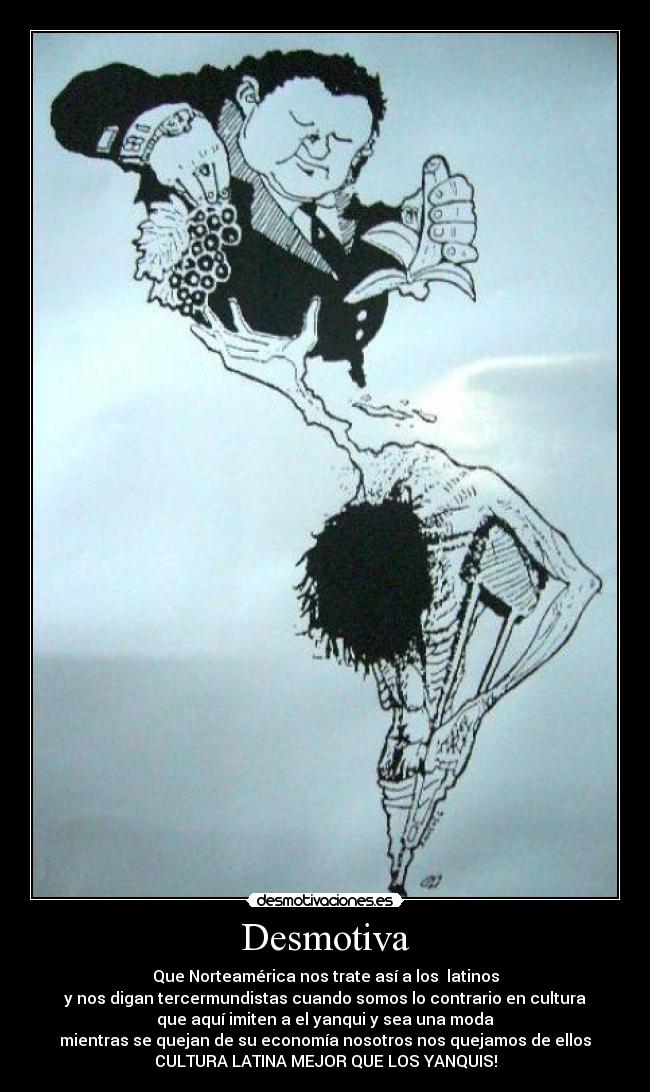 Desmotiva - Que Norteamérica nos trate así a los latinos
y nos digan tercermundistas cuando somos lo contrario en cultura
que aquí imiten a el yanqui y sea una moda
mientras se quejan de su economía nosotros nos quejamos de ellos
CULTURA LATINA MEJOR QUE LOS YANQUIS!