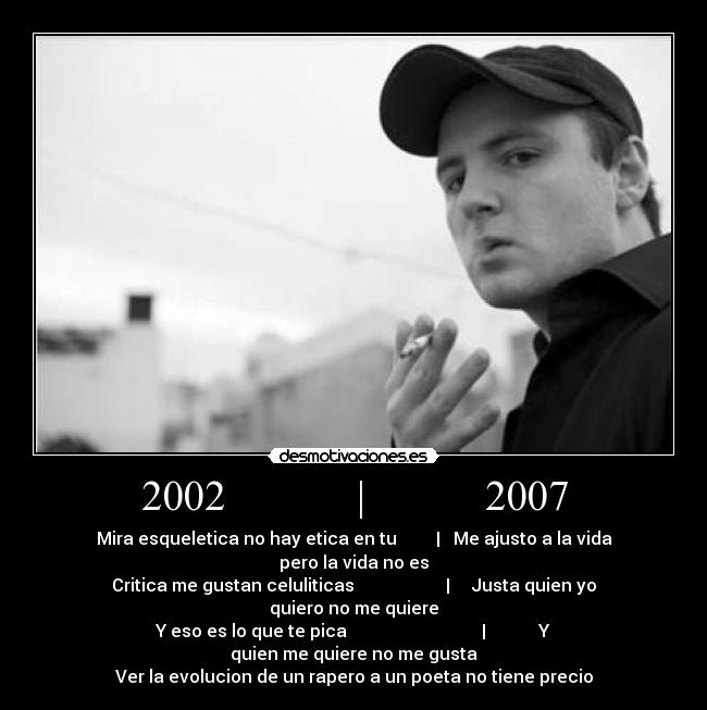 2002            |           2007 - Mira esqueletica no hay etica en tu         |   Me ajusto a la vida pero la vida no es
Critica me gustan celuliticas                     |     Justa quien yo quiero no me quiere
Y eso es lo que te pica                               |            Y quien me quiere no me gusta
Ver la evolucion de un rapero a un poeta no tiene precio