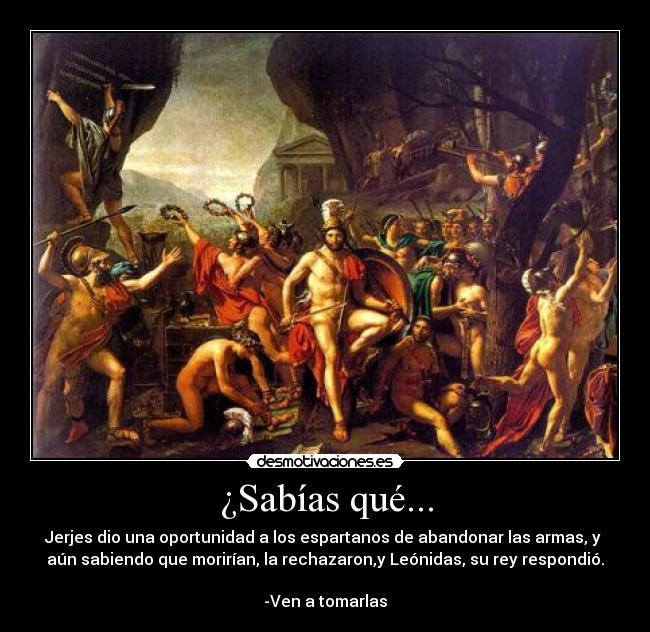 ¿Sabías qué... - Jerjes dio una oportunidad a los espartanos de abandonar las armas, y 
aún sabiendo que morirían, la rechazaron,y Leónidas, su rey respondió.

-Ven a tomarlas