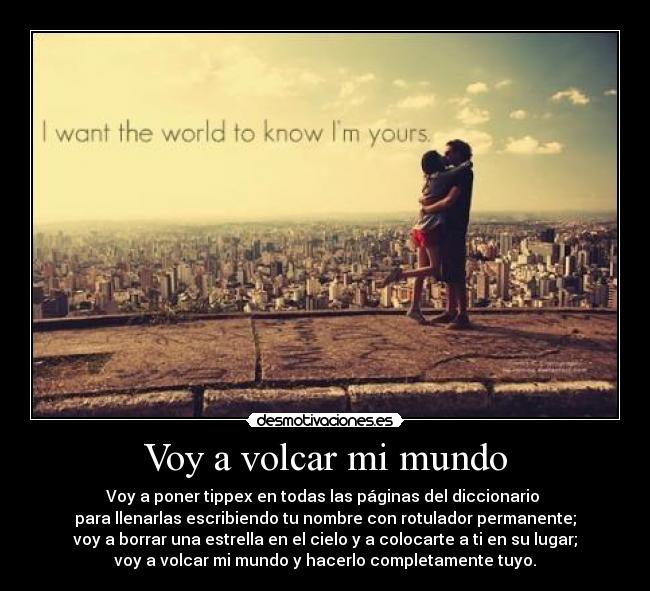 Voy a volcar mi mundo - Voy a poner tippex en todas las páginas del diccionario
para llenarlas escribiendo tu nombre con rotulador permanente;
voy a borrar una estrella en el cielo y a colocarte a ti en su lugar;
voy a volcar mi mundo y hacerlo completamente tuyo.