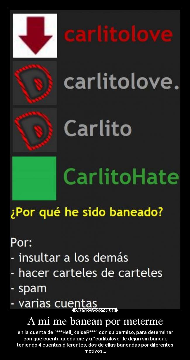 A mi me banean por meterme - en la cuenta de ***Hell_KaiseR*** con su permiso, para determinar
con que cuenta quedarme y a carlitolove le dejan sin banear,
teniendo 4 cuentas diferentes, dos de ellas baneadas por diferentes
motivos...