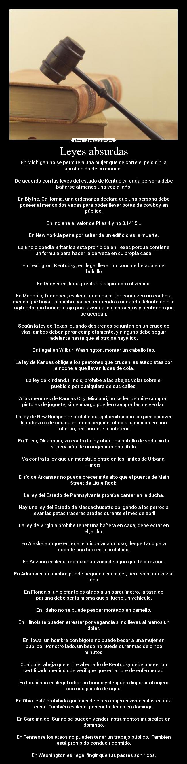 Leyes absurdas - En Michigan no se permite a una mujer que se corte el pelo sin la
aprobación de su marido. 

De acuerdo con las leyes del estado de Kentucky, cada persona debe
bañarse al menos una vez al año.

En Blythe, California, una ordenanza declara que una persona debe
poseer al menos dos vacas para poder llevar botas de cowboy en
público.

En Indiana el valor de PI es 4 y no 3.1415...

En New York,la pena por saltar de un edificio es la muerte.

La Enciclopedia Británica está prohibida en Texas porque contiene
un fórmula para hacer la cerveza en su propia casa.

En Lexington, Kentucky, es ilegal llevar un cono de helado en el
bolsillo

En Denver es ilegal prestar la aspiradora al vecino.

En Menphis, Tennesee, es ilegal que una mujer conduzca un coche a
menos que haya un hombre ya sea corriendo o andando delante de ella
agitando una bandera roja para avisar a los motoristas y peatones que
se acercan.

Según la ley de Texas, cuando dos trenes se juntan en un cruce de
vías, ambos deben parar completamente, y ninguno debe seguir
adelante hasta que el otro se haya ido.

Es ilegal en Wilbur, Washington, montar un caballo feo.

La ley de Kansas obliga a los peatones que crucen las autopistas por
la noche a que lleven luces de cola.

La ley de Kirkland, Illinois, prohíbe a las abejas volar sobre el
pueblo o por cualquiera de sus calles.

A los menores de Kansas City, Missouri, no se les permite comprar
pistolas de juguete; sin embargo pueden comprarlas de verdad.

La ley de New Hampshire prohíbe dar golpecitos con los pies o mover
la cabeza o de cualquier forma seguir el ritmo a la música en una
taberna, restaurante o cafetería

En Tulsa, Oklahoma, va contra la ley abrir una botella de soda sin la
supervisión de un ingeniero con título.

Va contra la ley que un monstruo entre en los limites de Urbana,
Illinois.

El río de Arkansas no puede crecer más alto que el puente de Main
Street de Little Rock.

La ley del Estado de Pennsylvania prohíbe cantar en la ducha.

Hay una ley del Estado de Massachusetts obligando a los perros a
llevar las patas traseras atadas durante el mes de abril.

La ley de Virginia prohíbe tener una bañera en casa; debe estar en
el jardín.

En Alaska aunque es legal el disparar a un oso, despertarlo para
sacarle una foto está prohibido.

En Arizona es ilegal rechazar un vaso de agua que te ofrezcan.

En Arkansas un hombre puede pegarle a su mujer, pero sólo una vez al
mes.

En Florida si un elefante es atado a un parquímetro, la tasa de
parking debe ser la misma que si fuese un vehículo.

En  Idaho no se puede pescar montado en camello.

En  Illinois te pueden arrestar por vagancia si no llevas al menos un
dólar.

En  Iowa  un hombre con bigote no puede besar a una mujer en
público.  Por otro lado, un beso no puede durar mas de cinco
minutos.

Cualquier abeja que entre al estado de Kentucky debe poseer un
certificado medico que verifique que esta libre de enfermedad.

En Louisiana es ilegal robar un banco y después disparar al cajero
con una pistola de agua.

En Ohio  está prohibido que mas de cinco mujeres vivan solas en una
casa.  También es ilegal pescar ballenas en domingo.

En Carolina del Sur no se pueden vender instrumentos musicales en
domingo.

En Tennesse los ateos no pueden tener un trabajo público.  También
está prohibido conducir dormido.

En Washington es ilegal fingir que tus padres son ricos.