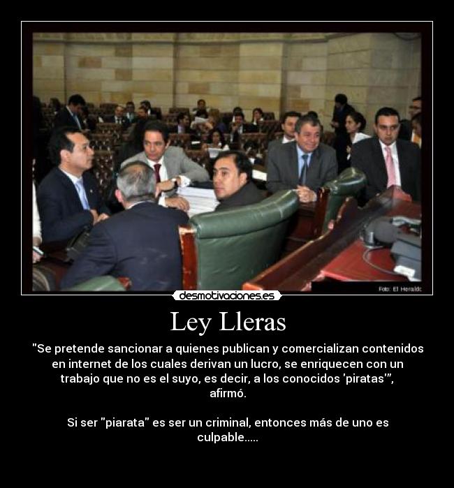 Ley Lleras - Se pretende sancionar a quienes publican y comercializan contenidos
en internet de los cuales derivan un lucro, se enriquecen con un
trabajo que no es el suyo, es decir, a los conocidos piratas”,
afirmó.
Si ser piarata es ser un criminal, entonces más de uno es
culpable.....