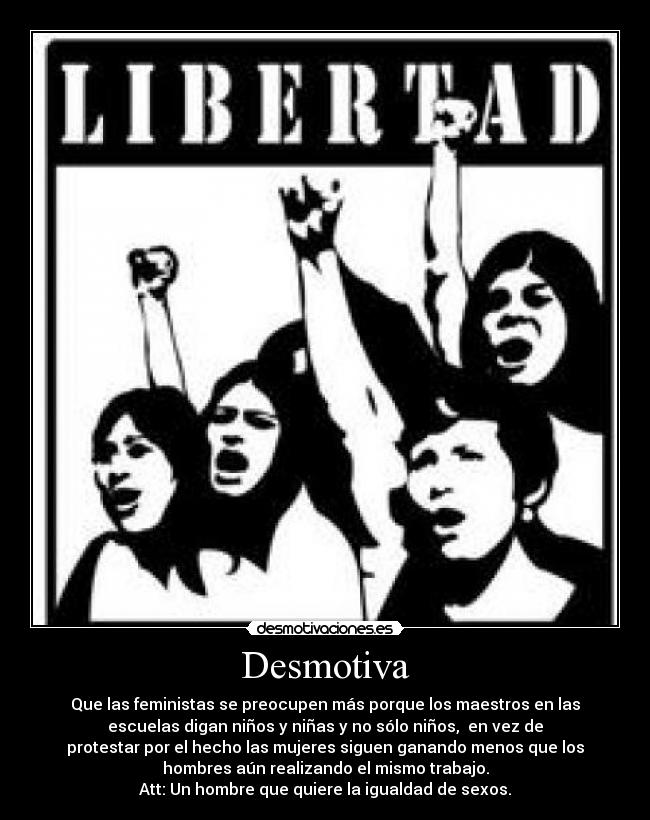 Desmotiva - Que las feministas se preocupen más porque los maestros en las
escuelas digan niños y niñas y no sólo niños, en vez de
protestar por el hecho las mujeres siguen ganando menos que los
hombres aún realizando el mismo trabajo.
Att: Un hombre que quiere la igualdad de sexos.