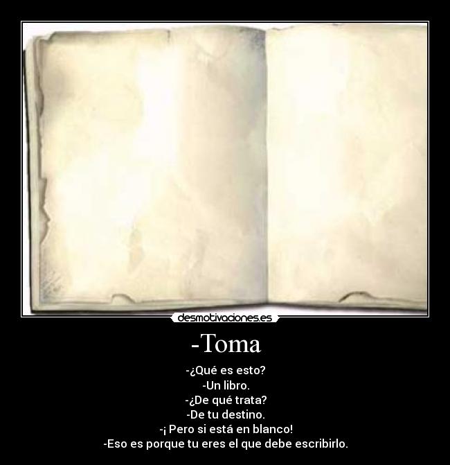 -Toma - -¿Qué es esto?
-Un libro.
-¿De qué trata?
-De tu destino.
-¡ Pero si está en blanco!
-Eso es porque tu eres el que debe escribirlo.