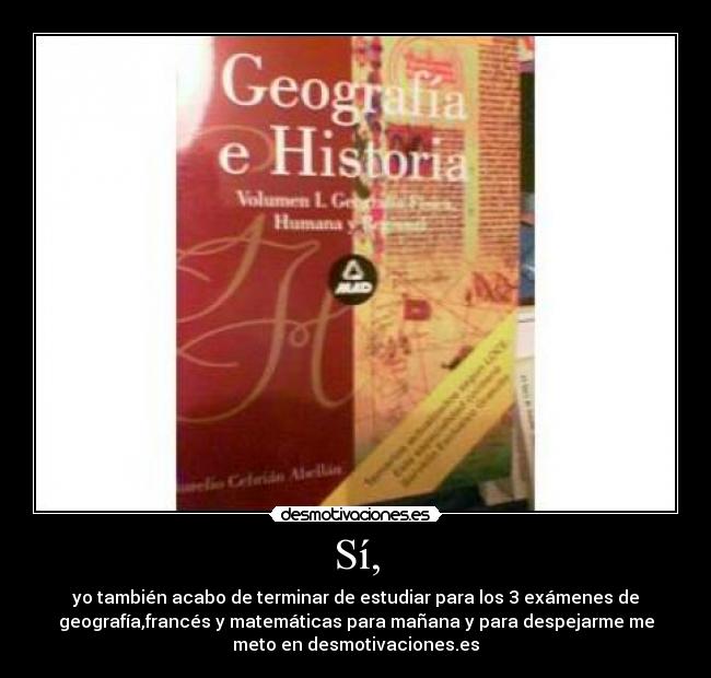 Sí, - yo también acabo de terminar de estudiar para los 3 exámenes de
geografía,francés y matemáticas para mañana y para despejarme me
meto en desmotivaciones.es