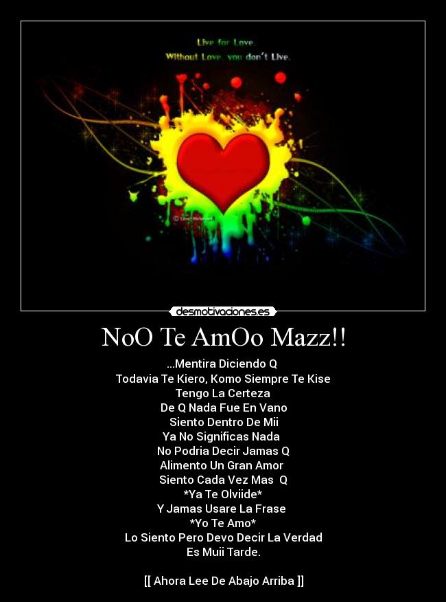 NoO Te AmOo Mazz!! - ...Mentira Diciendo Q 
Todavia Te Kiero, Komo Siempre Te Kise
Tengo La Certeza
De Q Nada Fue En Vano
Siento Dentro De Mii
Ya No Significas Nada 
No Podria Decir Jamas Q
Alimento Un Gran Amor 
Siento Cada Vez Mas  Q
*Ya Te Olviide*
Y Jamas Usare La Frase 
*Yo Te Amo*
Lo Siento Pero Devo Decir La Verdad
Es Muii Tarde.

[[ Ahora Lee De Abajo Arriba ]]