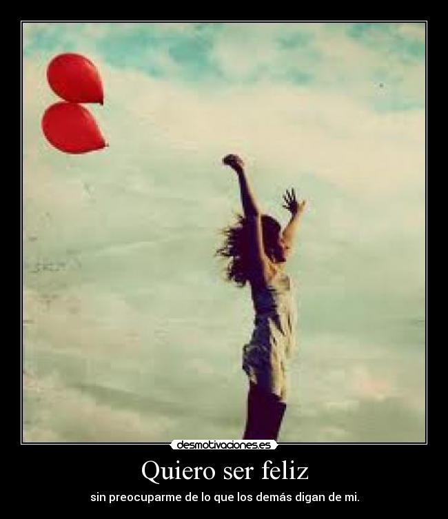 Quiero ser feliz - sin preocuparme de lo que los demás digan de mi.
