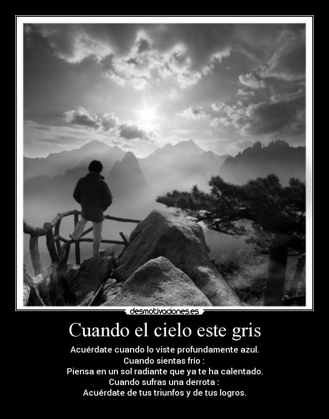 Cuando el cielo este gris - Acuérdate cuando lo viste profundamente azul.
Cuando sientas frío :
Piensa en un sol radiante que ya te ha calentado.
Cuando sufras una derrota :
Acuérdate de tus triunfos y de tus logros.