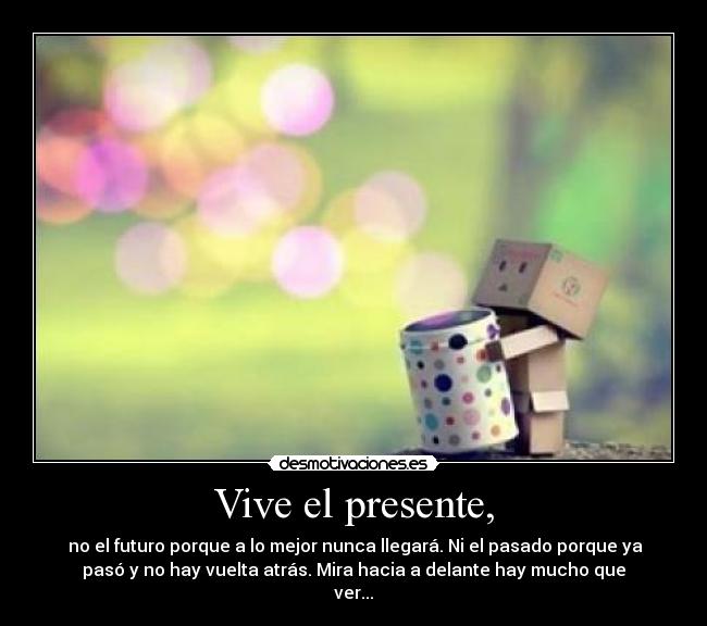 Vive el presente, -  no el futuro porque a lo mejor nunca llegará. Ni el pasado porque ya
pasó y no hay vuelta atrás. Mira hacia a delante hay mucho que
ver...