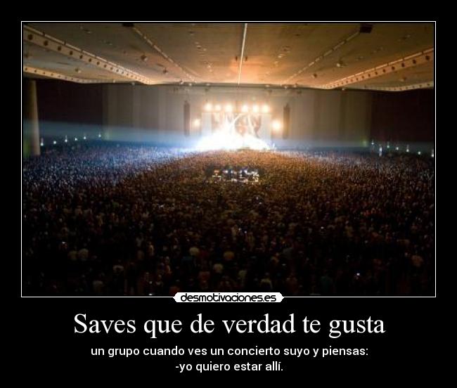 Saves que de verdad te gusta - un grupo cuando ves un concierto suyo y piensas:
-yo quiero estar allí.