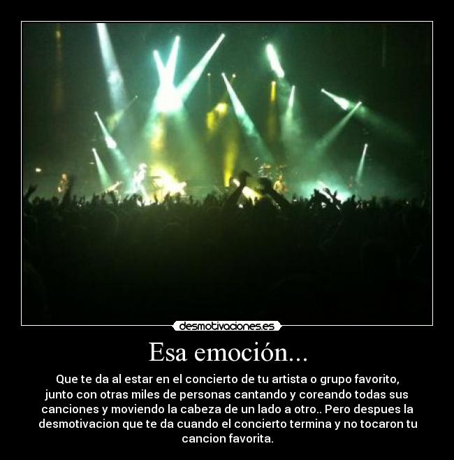 Esa emoción... - Que te da al estar en el concierto de tu artista o grupo favorito,
junto con otras miles de personas cantando y coreando todas sus
canciones y moviendo la cabeza de un lado a otro.. Pero despues la
desmotivacion que te da cuando el concierto termina y no tocaron tu
cancion favorita.