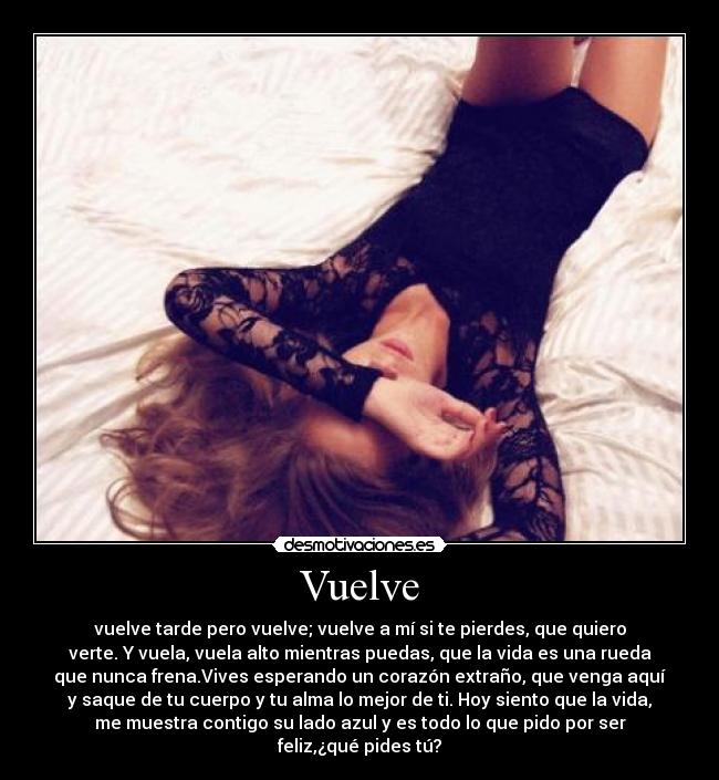 Vuelve - vuelve tarde pero vuelve; vuelve a mí si te pierdes, que quiero
verte. Y vuela, vuela alto mientras puedas, que la vida es una rueda
que nunca frena.Vives esperando un corazón extraño, que venga aquí
y saque de tu cuerpo y tu alma lo mejor de ti. Hoy siento que la vida,
me muestra contigo su lado azul y es todo lo que pido por ser
feliz,¿qué pides tú?