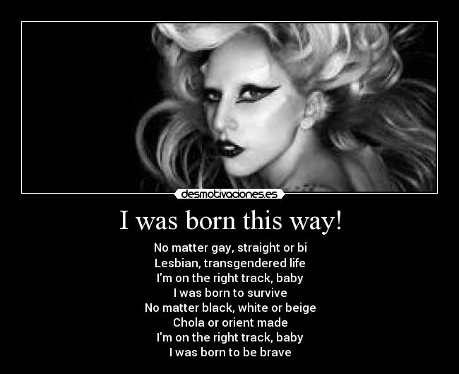 I was born this way! - No matter gay, straight or bi
Lesbian, transgendered life
Im on the right track, baby
I was born to survive
No matter black, white or beige
Chola or orient made
Im on the right track, baby
I was born to be brave