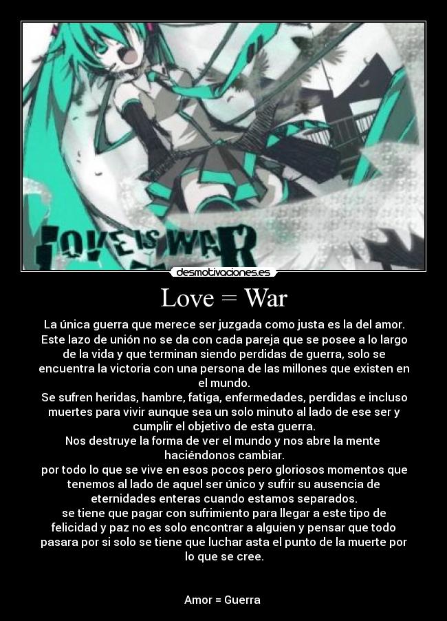 Love = War - La única guerra que merece ser juzgada como justa es la del amor.
Este lazo de unión no se da con cada pareja que se posee a lo largo
de la vida y que terminan siendo perdidas de guerra, solo se
encuentra la victoria con una persona de las millones que existen en
el mundo.
Se sufren heridas, hambre, fatiga, enfermedades, perdidas e incluso
muertes para vivir aunque sea un solo minuto al lado de ese ser y
cumplir el objetivo de esta guerra.
Nos destruye la forma de ver el mundo y nos abre la mente 
haciéndonos cambiar.
por todo lo que se vive en esos pocos pero gloriosos momentos que
tenemos al lado de aquel ser único y sufrir su ausencia de
eternidades enteras cuando estamos separados.
se tiene que pagar con sufrimiento para llegar a este tipo de
felicidad y paz no es solo encontrar a alguien y pensar que todo
pasara por si solo se tiene que luchar asta el punto de la muerte por
lo que se cree.


Amor = Guerra 