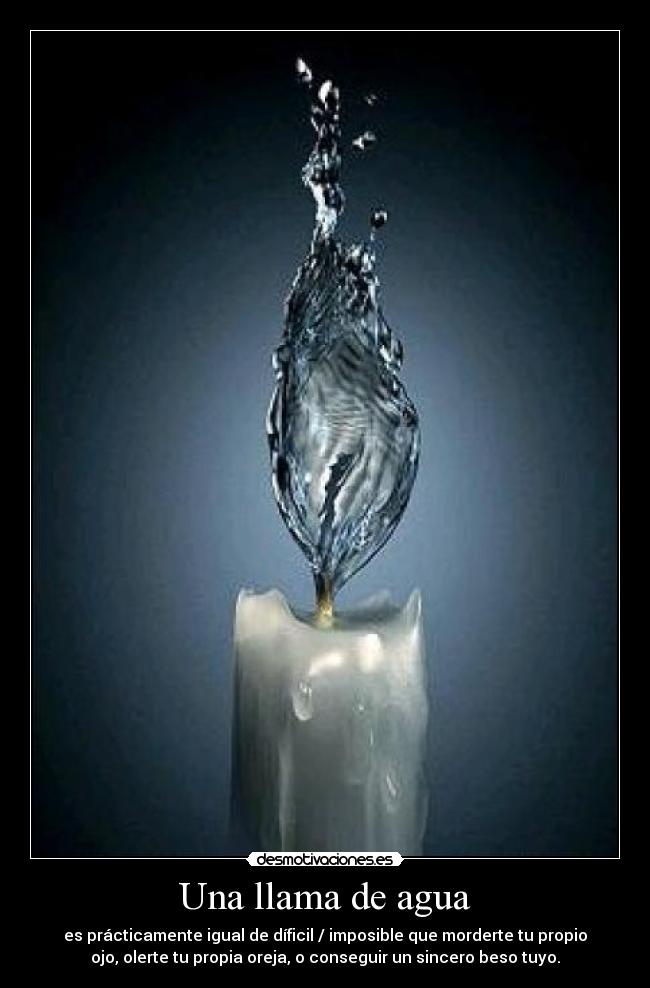 Una llama de agua - es prácticamente igual de díficil / imposible que morderte tu propio
ojo, olerte tu propia oreja, o conseguir un sincero beso tuyo.