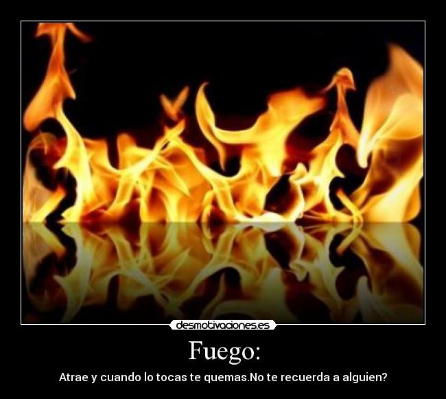 Fuego: - Atrae y cuando lo tocas te quemas.No te recuerda a alguien?