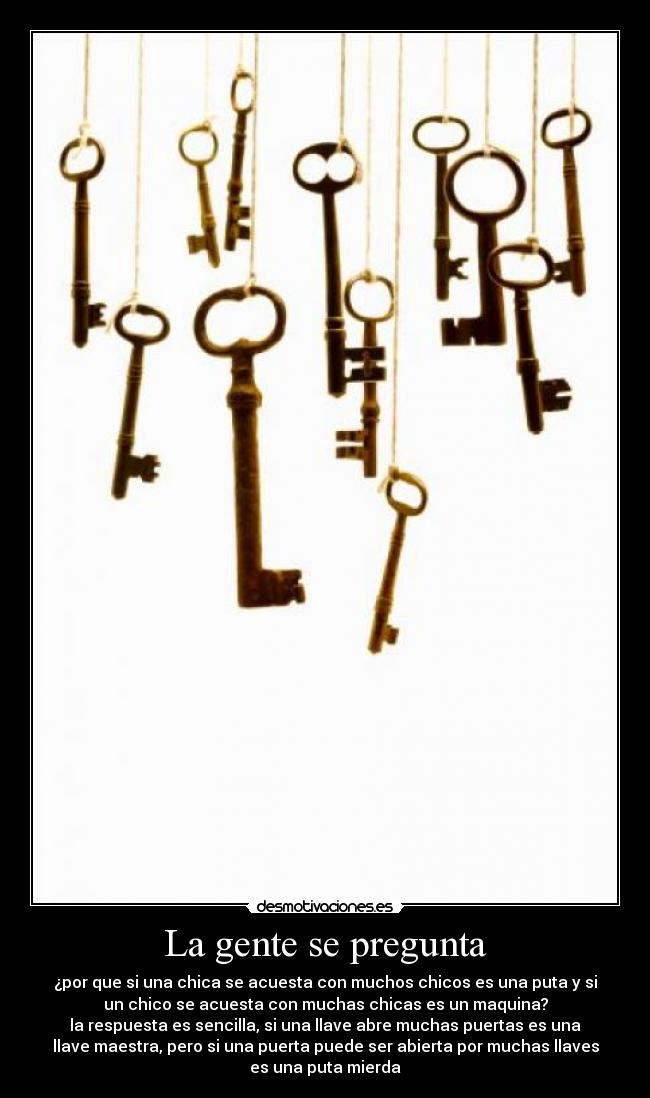 La gente se pregunta - ¿por que si una chica se acuesta con muchos chicos es una puta y si
un chico se acuesta con muchas chicas es un maquina?
la respuesta es sencilla, si una llave abre muchas puertas es una
llave maestra, pero si una puerta puede ser abierta por muchas llaves
es una puta mierda