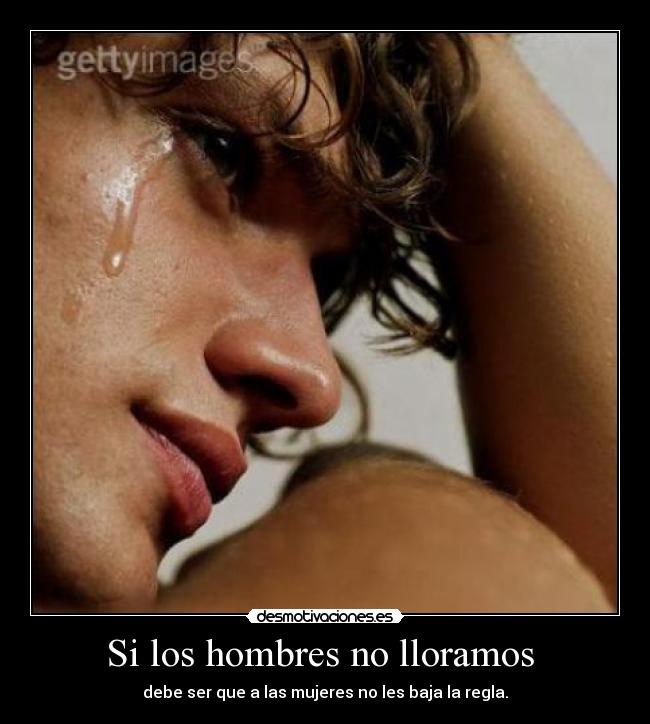 Si los hombres no lloramos  - debe ser que a las mujeres no les baja la regla.