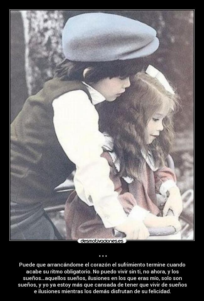 ... - Puede que arrancándome el corazón el sufrimiento termine cuando
acabe su ritmo obligatorio. No puedo vivir sin ti, no ahora, y los
sueños…aquellos sueños, ilusiones en los que eras mío, solo son
sueños, y yo ya estoy más que cansada de tener que vivir de sueños
e ilusiones mientras los demás disfrutan de su felicidad.