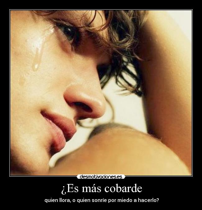 ¿Es más cobarde - quien llora, o quien sonríe por miedo a hacerlo?