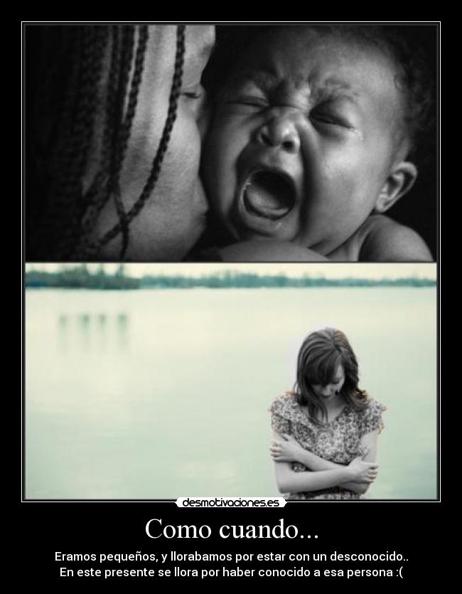 Como cuando... - Eramos pequeños, y llorabamos por estar con un desconocido..
En este presente se llora por haber conocido a esa persona :(