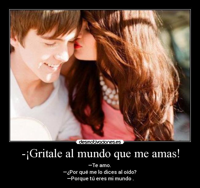 -¡Gritale al mundo que me amas! - —Te amo. 
—¿Por qué me lo dices al oído? 
—Porque tú eres mi mundo♥.