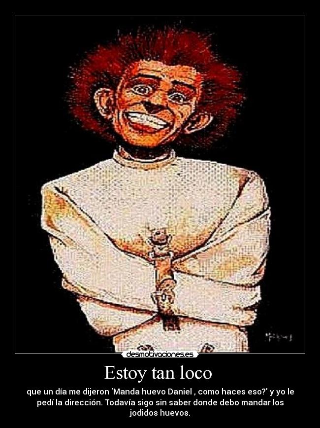 Estoy tan loco - que un día me dijeron Manda huevo Daniel , como haces eso? y yo le
pedí la dirección. Todavía sigo sin saber donde debo mandar los
jodidos huevos.