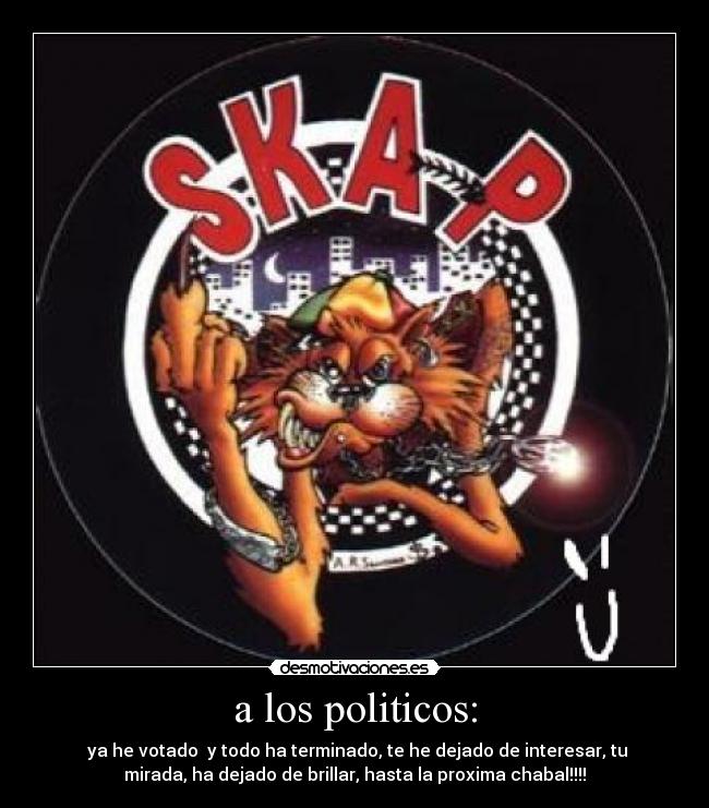 a los politicos: - ya he votado y todo ha terminado, te he dejado de interesar, tu
mirada, ha dejado de brillar, hasta la proxima chabal!!!!