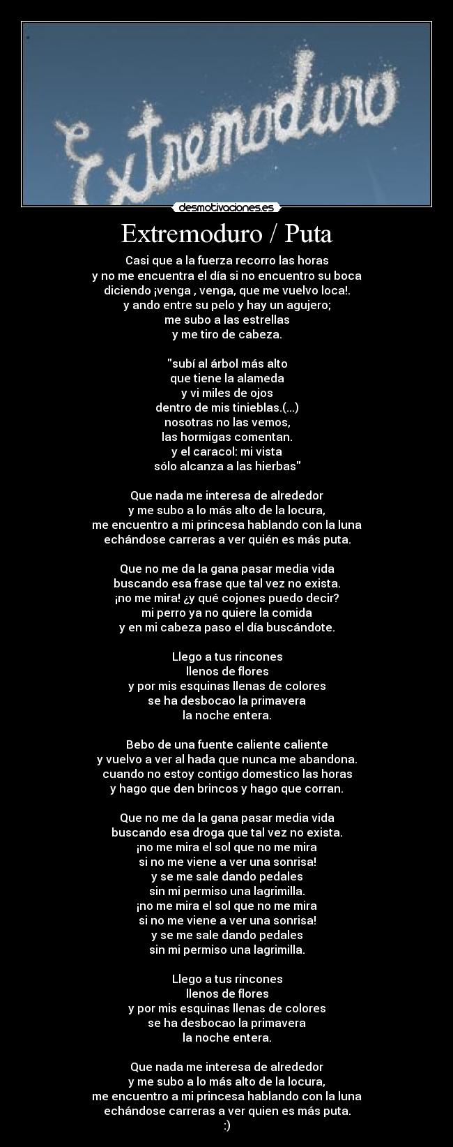 Extremoduro / Puta - Casi que a la fuerza recorro las horas
y no me encuentra el día si no encuentro su boca
diciendo ¡venga , venga, que me vuelvo loca!.
y ando entre su pelo y hay un agujero;
me subo a las estrellas
y me tiro de cabeza.
subí al árbol más alto
que tiene la alameda
y vi miles de ojos
dentro de mis tinieblas.(...)
nosotras no las vemos,
las hormigas comentan.
y el caracol: mi vista
sólo alcanza a las hierbas
Que nada me interesa de alrededor
y me subo a lo más alto de la locura,
me encuentro a mi princesa hablando con la luna
echándose carreras a ver quién es más puta.
Que no me da la gana pasar media vida
buscando esa frase que tal vez no exista.
¡no me mira! ¿y qué cojones puedo decir?
mi perro ya no quiere la comida
y en mi cabeza paso el día buscándote.
Llego a tus rincones
llenos de flores
y por mis esquinas llenas de colores
se ha desbocao la primavera
la noche entera.
Bebo de una fuente caliente caliente
y vuelvo a ver al hada que nunca me abandona.
cuando no estoy contigo domestico las horas
y hago que den brincos y hago que corran.
Que no me da la gana pasar media vida
buscando esa droga que tal vez no exista.
¡no me mira el sol que no me mira
si no me viene a ver una sonrisa!
y se me sale dando pedales
sin mi permiso una lagrimilla.
¡no me mira el sol que no me mira
si no me viene a ver una sonrisa!
y se me sale dando pedales
sin mi permiso una lagrimilla.
Llego a tus rincones
llenos de flores
y por mis esquinas llenas de colores
se ha desbocao la primavera
la noche entera.
Que nada me interesa de alrededor
y me subo a lo más alto de la locura,
me encuentro a mi princesa hablando con la luna
echándose carreras a ver quien es más puta.
:)