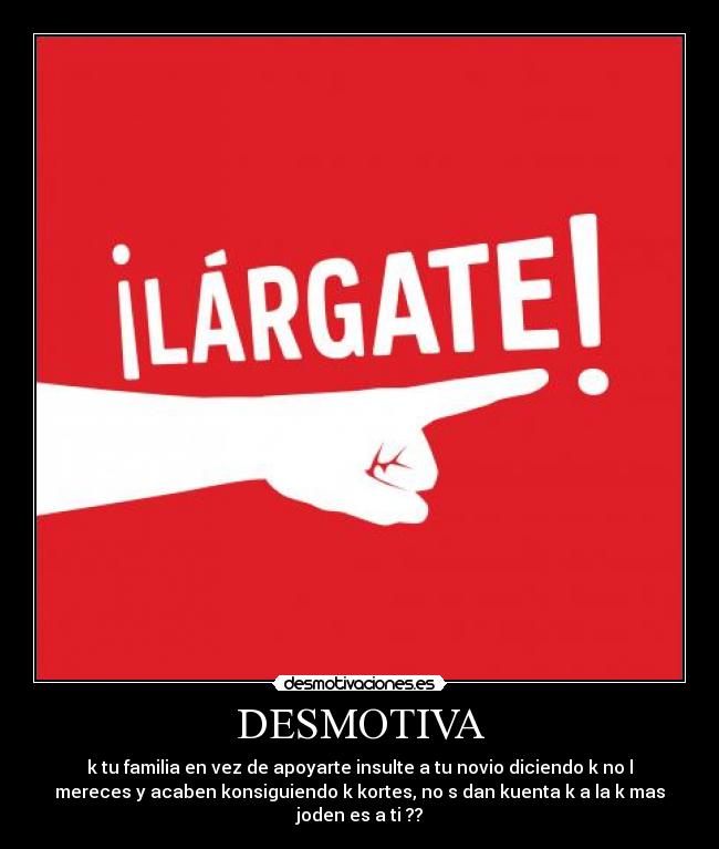 DESMOTIVA - k tu familia en vez de apoyarte insulte a tu novio diciendo k no l
mereces y acaben konsiguiendo k kortes, no s dan kuenta k a la k mas
joden es a ti ??