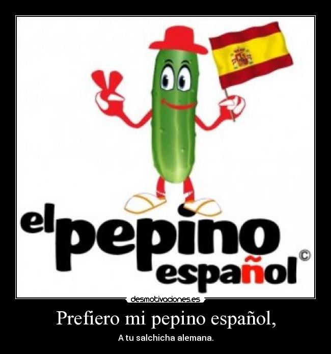 Prefiero mi pepino español, - A tu salchicha alemana.
