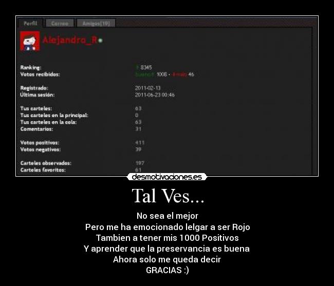 Tal Ves... - No sea el mejor
Pero me ha emocionado lelgar a ser Rojo
Tambien a tener mis 1000 Positivos
Y aprender que la preservancia es buena
Ahora solo me queda decir
GRACIAS :)