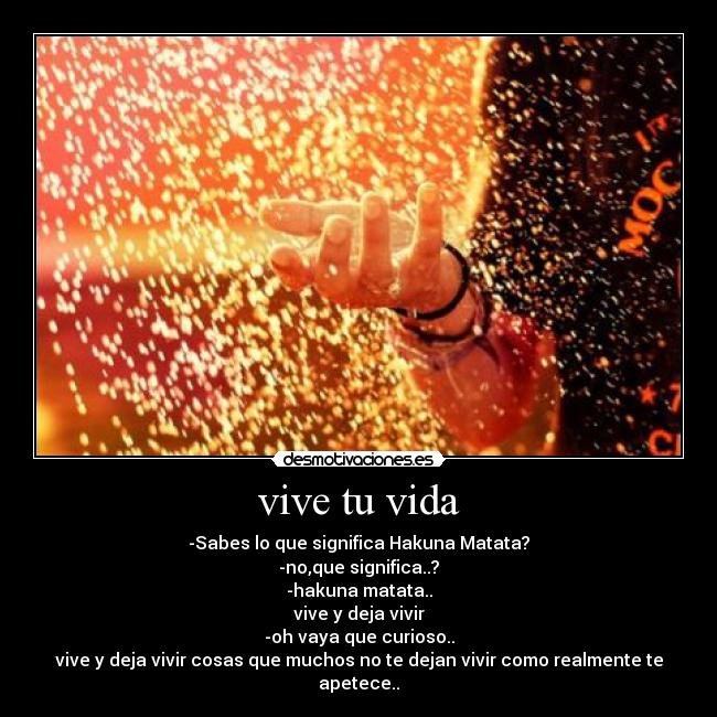 vive tu vida - -Sabes lo que significa Hakuna Matata?
-no,que significa..?
-hakuna matata..
vive y deja vivir
-oh vaya que curioso..
vive y deja vivir cosas que muchos no te dejan vivir como realmente te apetece..