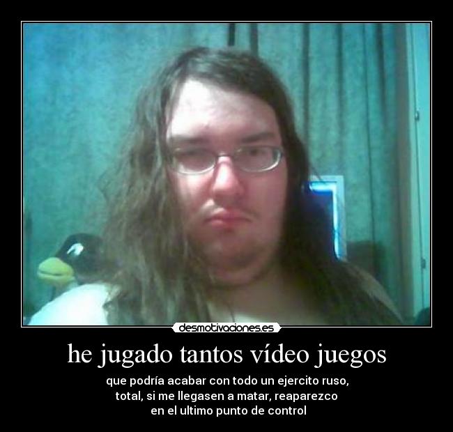 he jugado tantos vídeo juegos - que podría acabar con todo un ejercito ruso,
total, si me llegasen a matar, reaparezco
en el ultimo punto de control