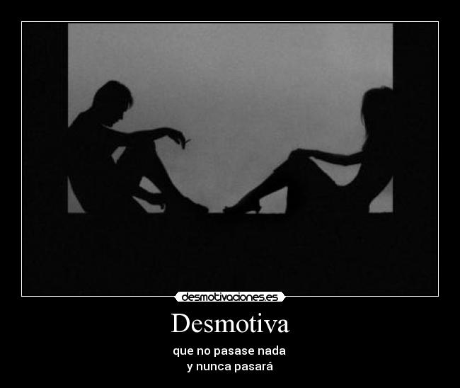 Desmotiva - que no pasase nada 
y nunca pasará