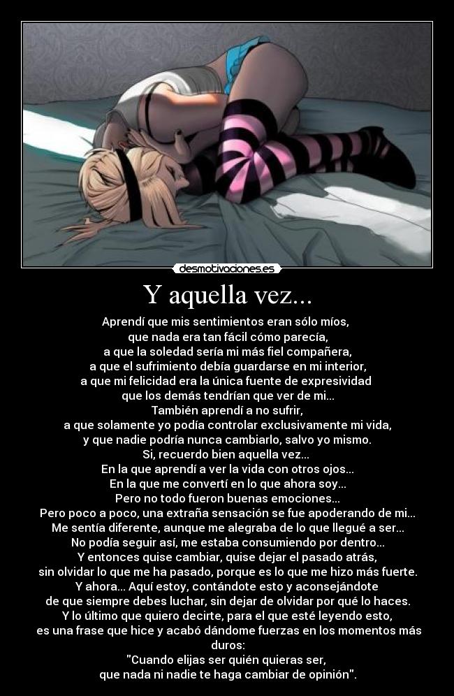 Y aquella vez... - Aprendí que mis sentimientos eran sólo míos, 
que nada era tan fácil cómo parecía,
a que la soledad sería mi más fiel compañera,
a que el sufrimiento debía guardarse en mi interior,
a que mi felicidad era la única fuente de expresividad 
que los demás tendrían que ver de mi...
También aprendí a no sufrir,
a que solamente yo podía controlar exclusivamente mi vida,
y que nadie podría nunca cambiarlo, salvo yo mismo.
Si, recuerdo bien aquella vez... 
En la que aprendí a ver la vida con otros ojos...
En la que me convertí en lo que ahora soy...
Pero no todo fueron buenas emociones...
Pero poco a poco, una extraña sensación se fue apoderando de mi...
Me sentía diferente, aunque me alegraba de lo que llegué a ser...
No podía seguir así, me estaba consumiendo por dentro...
Y entonces quise cambiar, quise dejar el pasado atrás,
sin olvidar lo que me ha pasado, porque es lo que me hizo más fuerte.
Y ahora... Aquí estoy, contándote esto y aconsejándote
de que siempre debes luchar, sin dejar de olvidar por qué lo haces.
Y lo último que quiero decirte, para el que esté leyendo esto,
 es una frase que hice y acabó dándome fuerzas en los momentos más duros:
Cuando elijas ser quién quieras ser, 
que nada ni nadie te haga cambiar de opinión.