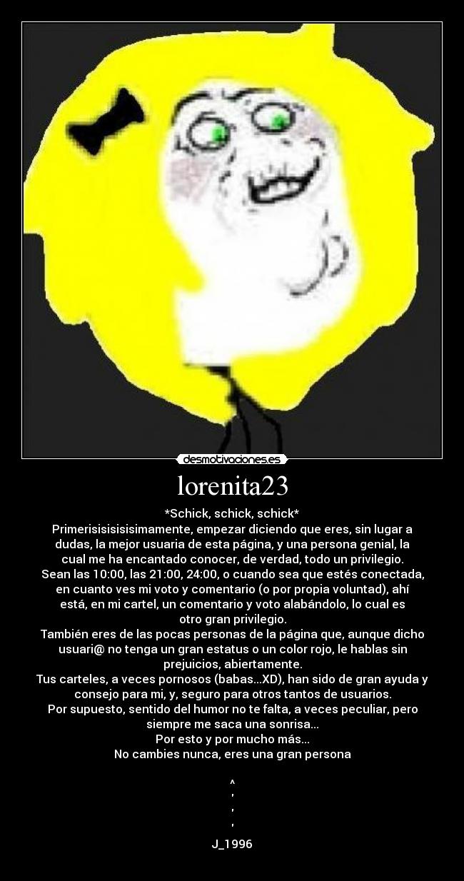 lorenita23 - *Schick, schick, schick*
Primerisisisisisimamente, empezar diciendo que eres, sin lugar a
dudas, la mejor usuaria de esta página, y una persona genial, la
cual me ha encantado conocer, de verdad, todo un privilegio.
Sean las 10:00, las 21:00, 24:00, o cuando sea que estés conectada,
en cuanto ves mi voto y comentario (o por propia voluntad), ahí
está, en mi cartel, un comentario y voto alabándolo, lo cual es
otro gran privilegio.
También eres de las pocas personas de la página que, aunque dicho
usuari@ no tenga un gran estatus o un color rojo, le hablas sin
prejuicios, abiertamente.
Tus carteles, a veces pornosos (babas...XD), han sido de gran ayuda y
consejo para mi, y, seguro para otros tantos de usuarios.
Por supuesto, sentido del humor no te falta, a veces peculiar, pero
siempre me saca una sonrisa...
Por esto y por mucho más...
No cambies nunca, eres una gran persona
^
J_1996