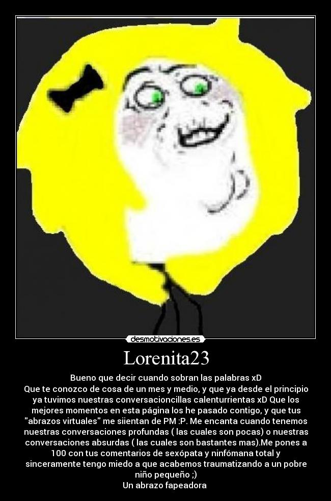 Lorenita23 - Bueno que decir cuando sobran las palabras xD
Que te conozco de cosa de un mes y medio, y que ya desde el principio
ya tuvimos nuestras conversacioncillas calenturrientas xD Que los
mejores momentos en esta página los he pasado contigo, y que tus
abrazos virtuales me siientan de PM :P. Me encanta cuando tenemos
nuestras conversaciones profundas ( las cuales son pocas) o nuestras
conversaciones absurdas ( las cuales son bastantes mas).Me pones a
100 con tus comentarios de sexópata y ninfómana total y
sinceramente tengo miedo a que acabemos traumatizando a un pobre
niño pequeño ;)
Un abrazo fapeadora