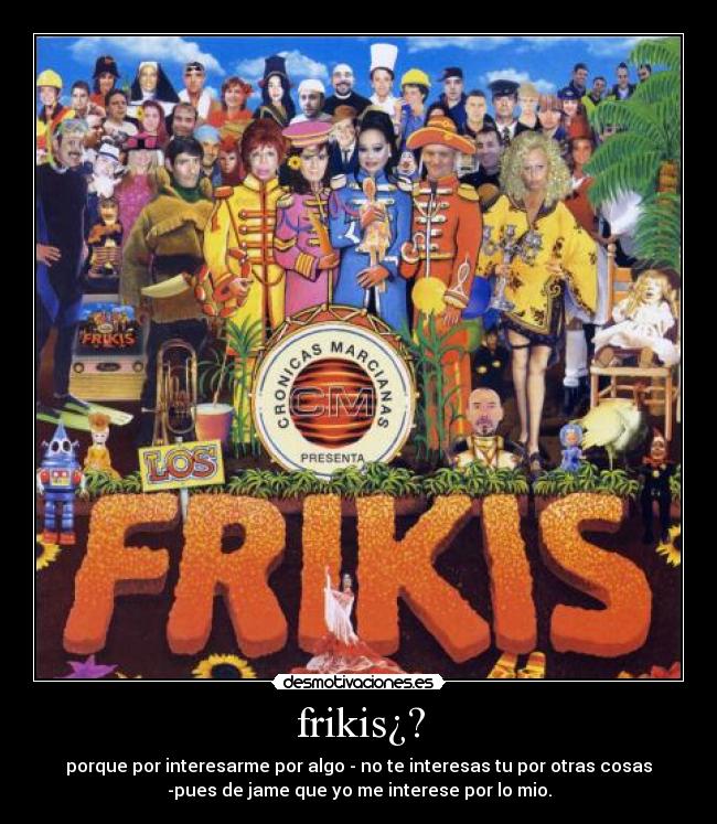 frikis¿? - porque por interesarme por algo - no te interesas tu por otras cosas
-pues de jame que yo me interese por lo mio.