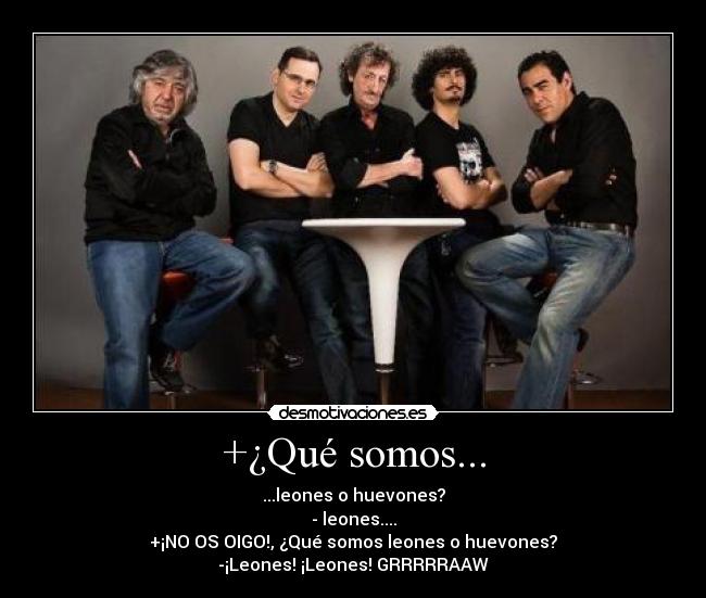 +¿Qué somos... - ...leones o huevones?
- leones....
+¡NO OS OIGO!, ¿Qué somos leones o huevones?
-¡Leones! ¡Leones! GRRRRRAAW