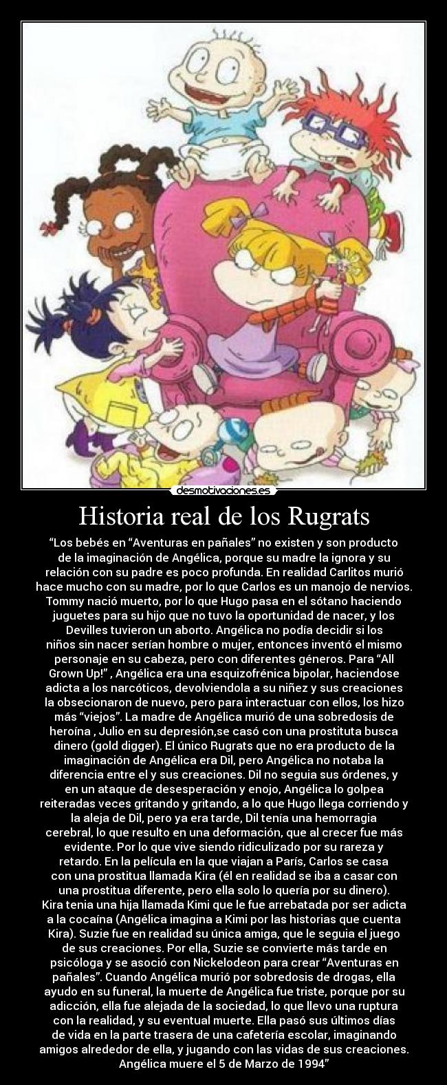 Historia real de los Rugrats - “Los bebés en “Aventuras en pañales” no existen y son producto
de la imaginación de Angélica, porque su madre la ignora y su
relación con su padre es poco profunda. En realidad Carlitos murió
hace mucho con su madre, por lo que Carlos es un manojo de nervios.
Tommy nació muerto, por lo que Hugo pasa en el sótano haciendo
juguetes para su hijo que no tuvo la oportunidad de nacer, y los
Devilles tuvieron un aborto. Angélica no podía decidir si los
niños sin nacer serían hombre o mujer, entonces inventó el mismo
personaje en su cabeza, pero con diferentes géneros. Para “All
Grown Up!” , Angélica era una esquizofrénica bipolar, haciendose
adicta a los narcóticos, devolviendola a su niñez y sus creaciones
la obsecionaron de nuevo, pero para interactuar con ellos, los hizo
más “viejos”. La madre de Angélica murió de una sobredosis de
heroína , Julio en su depresión,se casó con una prostituta busca
dinero (gold digger). El único Rugrats que no era producto de la
imaginación de Angélica era Dil, pero Angélica no notaba la
diferencia entre el y sus creaciones. Dil no seguia sus órdenes, y
en un ataque de desesperación y enojo, Angélica lo golpea
reiteradas veces gritando y gritando, a lo que Hugo llega corriendo y
la aleja de Dil, pero ya era tarde, Dil tenía una hemorragia
cerebral, lo que resulto en una deformación, que al crecer fue más
evidente. Por lo que vive siendo ridiculizado por su rareza y
retardo. En la película en la que viajan a París, Carlos se casa
con una prostitua llamada Kira (él en realidad se iba a casar con
una prostitua diferente, pero ella solo lo quería por su dinero).
Kira tenia una hija llamada Kimi que le fue arrebatada por ser adicta
a la cocaína (Angélica imagina a Kimi por las historias que cuenta
Kira). Suzie fue en realidad su única amiga, que le seguia el juego
de sus creaciones. Por ella, Suzie se convierte más tarde en
psicóloga y se asoció con Nickelodeon para crear “Aventuras en
pañales”. Cuando Angélica murió por sobredosis de drogas, ella
ayudo en su funeral, la muerte de Angélica fue triste, porque por su
adicción, ella fue alejada de la sociedad, lo que llevo una ruptura
con la realidad, y su eventual muerte. Ella pasó sus últimos días
de vida en la parte trasera de una cafetería escolar, imaginando
amigos alrededor de ella, y jugando con las vidas de sus creaciones.
Angélica muere el 5 de Marzo de 1994”