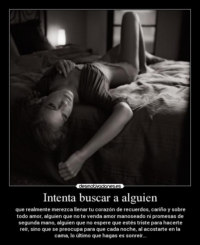 Intenta buscar a alguien - que realmente merezca llenar tu corazón de recuerdos, cariño y sobre
todo amor, alguien que no te venda amor manoseado ni promesas de
segunda mano, alguien que no espere que estés triste para hacerte
reír, sino que se preocupa para que cada noche, al acostarte en la
cama, lo último que hagas es sonreír...