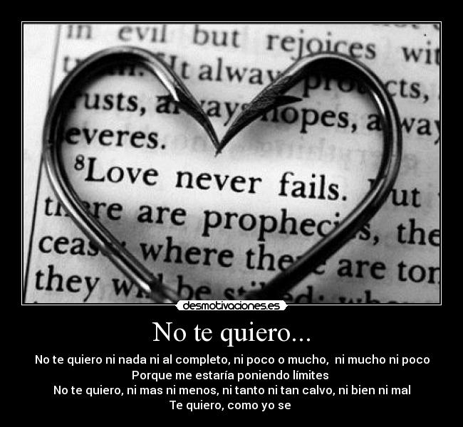 No te quiero... - No te quiero ni nada ni al completo, ni poco o mucho,  ni mucho ni poco
Porque me estaría poniendo límites 
No te quiero, ni mas ni menos, ni tanto ni tan calvo, ni bien ni mal
Te quiero, como yo se 