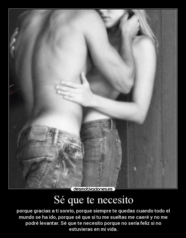 Sé que te necesito - porque gracias a tí sonrío, porque siempre te quedas cuando todo el
mundo se ha ido, porque sé que si tu me sueltas me caeré y no me
podré levantar. Sé que te necesito porque no sería feliz si no
estuvieras en mi vida.