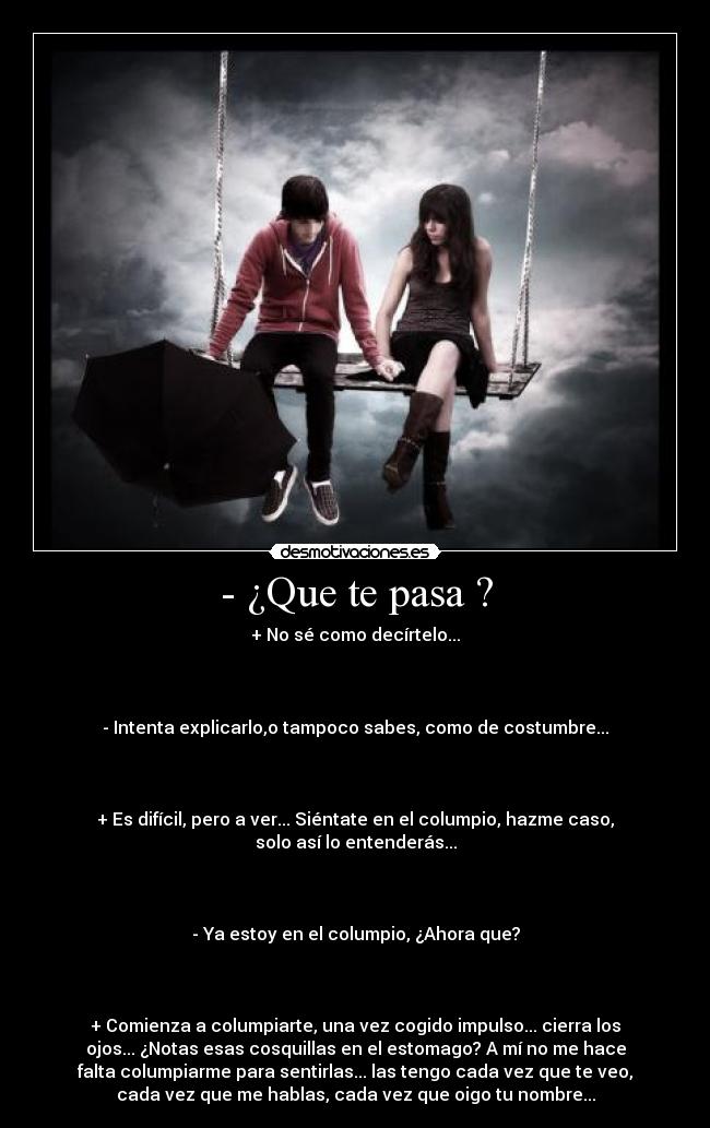 - ¿Que te pasa ? - + No sé como decírtelo...



- Intenta explicarlo,o tampoco sabes, como de costumbre...



+ Es difícil, pero a ver... Siéntate en el columpio, hazme caso,
solo así lo entenderás...



- Ya estoy en el columpio, ¿Ahora que?



+ Comienza a columpiarte, una vez cogido impulso... cierra los
ojos... ¿Notas esas cosquillas en el estomago? A mí no me hace
falta columpiarme para sentirlas... las tengo cada vez que te veo,
cada vez que me hablas, cada vez que oigo tu nombre...