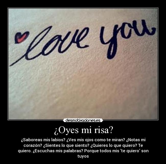 ¿Oyes mi risa? - ¿Saboreas mis labios? ¿Ves mis ojos como te miran? ¿Notas mi
corazón? ¿Sientes lo que siento? ¿Quieres lo que quiero? Te
quiero. ¿Escuchas mis palabras? Porque todos mis te quiero son
tuyos