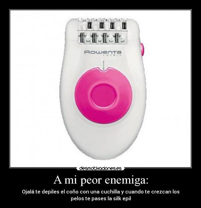 A mi peor enemiga: - Ojalá te depiles el coño con una cuchilla y cuando te crezcan los
pelos te pases la silk epil