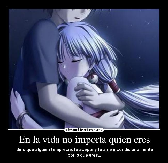 En la vida no importa quien eres - Sino que alguien te aprecie, te acepte y te ame incondicionalmente por lo que eres...