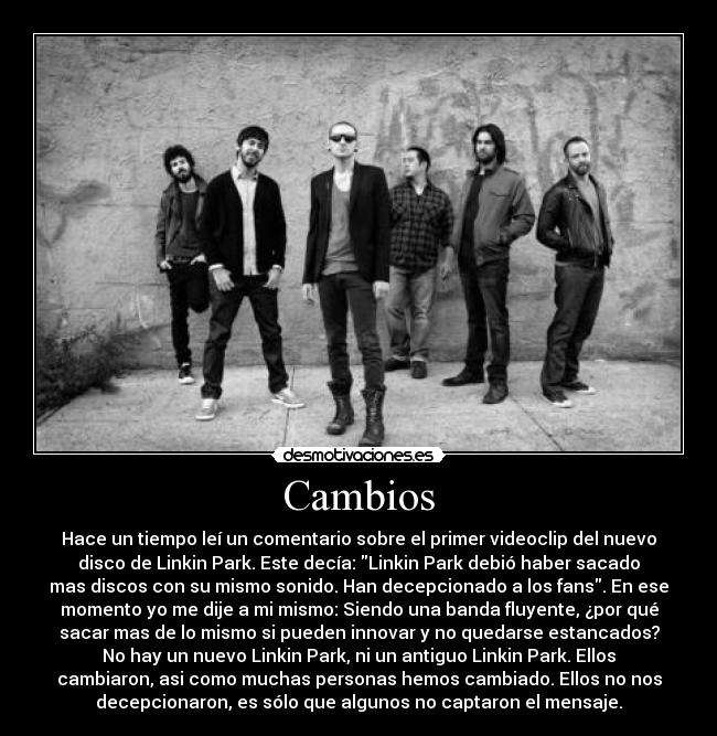 Cambios - Hace un tiempo leí un comentario sobre el primer videoclip del nuevo
disco de Linkin Park. Este decía: Linkin Park debió haber sacado
mas discos con su mismo sonido. Han decepcionado a los fans. En ese
momento yo me dije a mi mismo: Siendo una banda fluyente, ¿por qué
sacar mas de lo mismo si pueden innovar y no quedarse estancados?
No hay un nuevo Linkin Park, ni un antiguo Linkin Park. Ellos
cambiaron, asi como muchas personas hemos cambiado. Ellos no nos
decepcionaron, es sólo que algunos no captaron el mensaje.